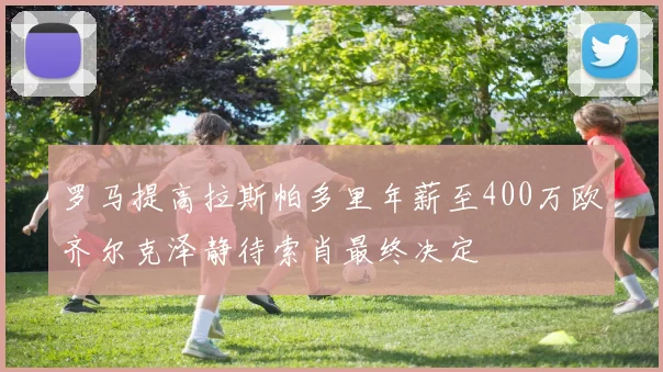 罗马提高拉斯帕多里年薪至400万欧齐尔克泽静待索肖最终决定