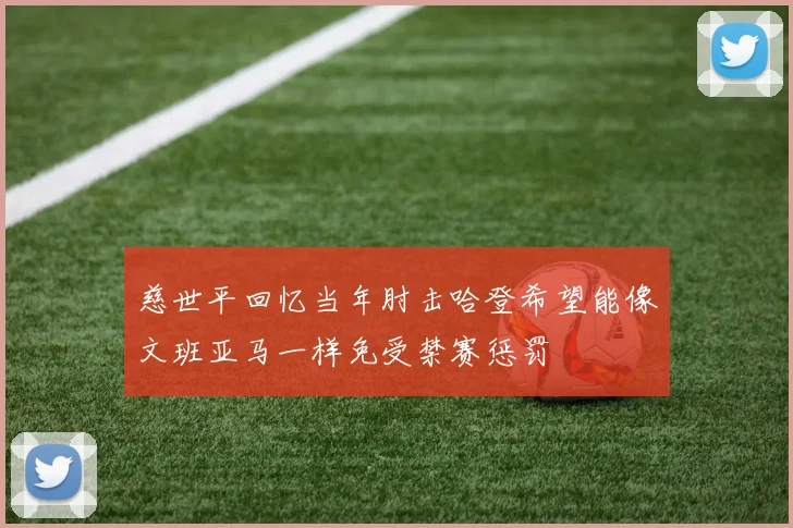 慈世平回忆当年肘击哈登希望能像文班亚马一样免受禁赛惩罚