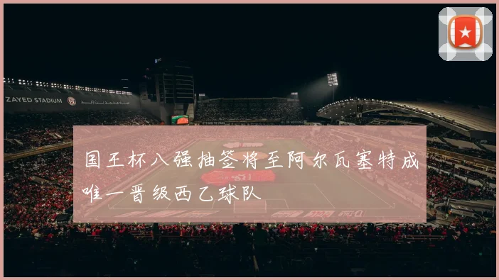 国王杯八强抽签将至阿尔瓦塞特成唯一晋级西乙球队