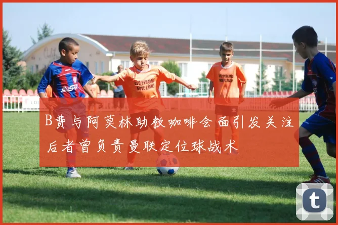 B费与阿莫林助教咖啡会面引发关注后者曾负责曼联定位球战术